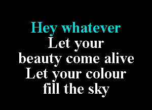 Hey whatever
Let your

beauty come alive
Let your colour

fill the sky