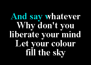 And say whatever
Why don't you
liberate your mind

Let your colour
fill the sky