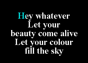 Hey whatever
Let your

beauty come alive
Let your colour

fill the sky