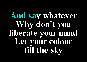 And say whatever
Why don't you
liberate your mind

Let your colour
fill the sky