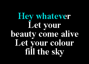 Hey whatever
Let your

beauty come alive
Let your colour

fill the sky