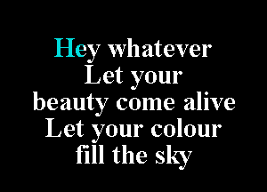 Hey whatever
Let your

beauty come alive
Let your colour

fill the sky