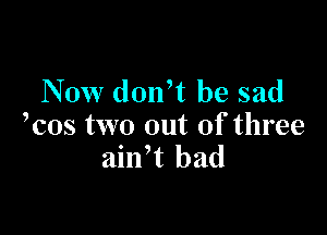 Now donft be sad

kos two out of three
ailft bad