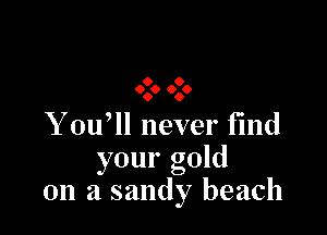 9 O
0.0 0.0

You, never fmd
your gold
on a sandy beach