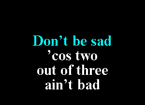 Donft be sad

Tos two
out of three
ailft bad