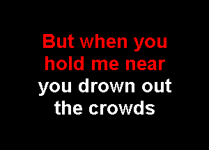 But when you
hold me near

you drown out
the crowds