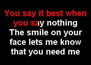 You say it best when
you say nothing
The smile on your
face lets me know
that you need me