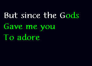 But since the Gods
Gave me you

To adore