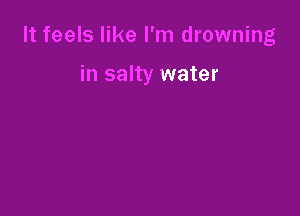 It feels like I'm drowning

in salty water