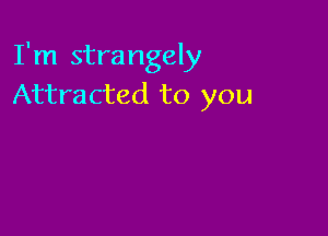 I'm strangely
Attracted to you