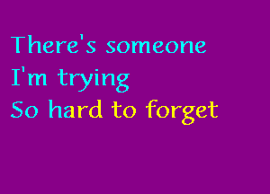 There's someone
I'm trying

50 hard to forget