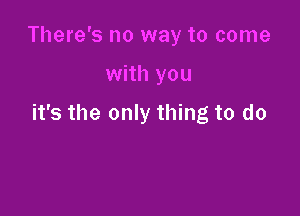 There's no way to come

with you

it's the only thing to do