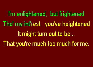 I'm enlightened, but frightened
Tho' my infrest, you've heightened
It might turn out to be...

That you're much too much for me.