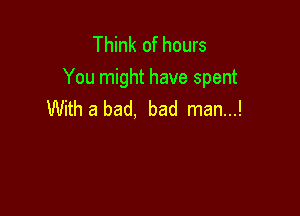 Think of hours
You might have spent

With a bad, bad man...!