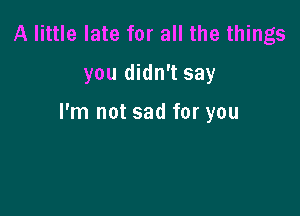 A little late for all the things
you didn't say

I'm not sad for you