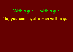 With a gun... with a gun

No, you can't get a man wifh a gun.