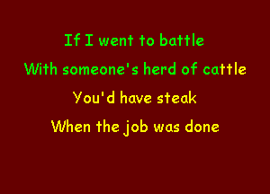 If I went to battle
With someone's herd of cattle

You'd have steak

When the job was done