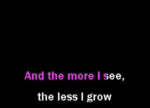 And the more I see,

the less I grow