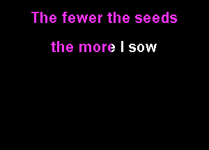 The fewer the seeds

the more I sow