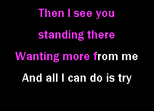 Then I see you
standing there

Wanting more from me

And all I can do is try