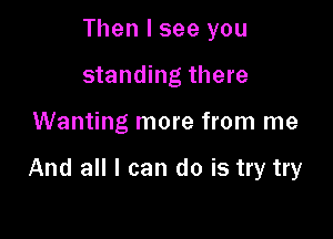 Then I see you
standing there

Wanting more from me

And all I can do is try try