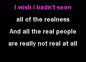 lwish I hadn't seen

all of the realness

And all the real people

are really not real at all