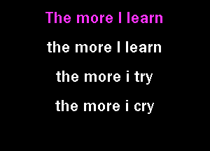 The more I learn
the more I learn

the more i try

the more i cry