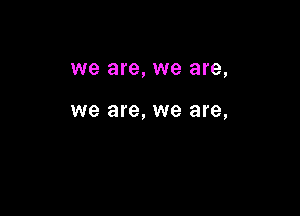 we are, we are,

we are, we are,