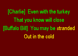 ICharliel Even with the turkey
That you know will close

IBuffalo Billl You may be stranded
Out in the cold