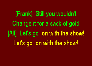 IFrankl Still you wouldn't
Change it for a sack of gold

IAIII Let's go on with the show!
Let's go on with the show!