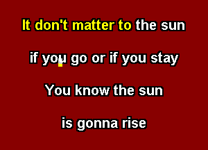 It don't matter to the sun

if yep go or if you stay

You know the sun

is gonna rise