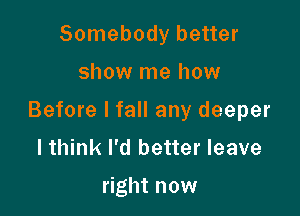 Somebody better

show me how

Before I fall any deeper
I think I'd better leave

right now