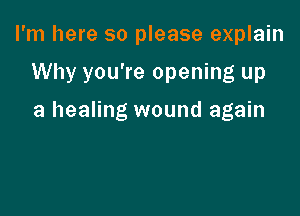 I'm here so please explain

Why you're opening up

a healing wound again