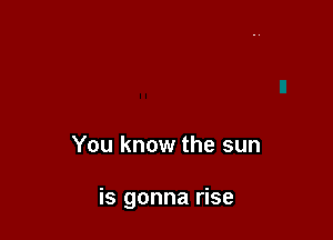 You know the sun

is gonna rise