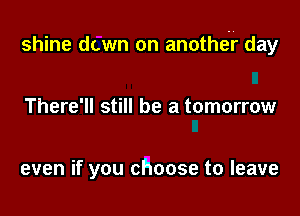 shine dawn on anothtir day

There'll still be a tomorrow

even if you choose to leave