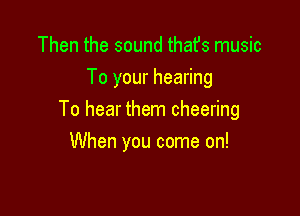 Then the sound that's music
To your hearing

To hear them cheering

When you come on!