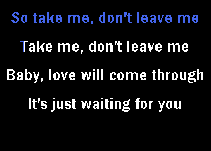 So take me, don't leave me

Take me, don't leave me

Baby, love will come through

It's just waiting for you