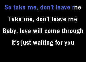 So take me, don't leave me

Take me, don't leave me

Baby, love will come through

It's just waiting for you