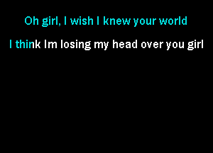 Oh girl, I wish I knew your world

I think lm losing my head over you girl