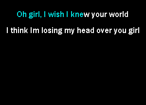 Oh girl, I wish I knew your world

I think lm losing my head over you girl