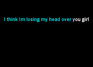 I think lm losing my head over you girl