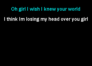 Oh girl I wish I knew your world

I think lm losing my head over you girl