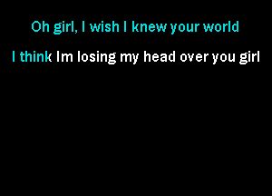 Oh girl, I wish I knew your world

I think lm losing my head over you girl