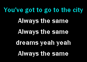 You've got to go to the city

Always the same
Always the same
dreams yeah yeah

Always the same