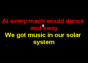 At every mach would dance
and sway

We got music in our solar
system