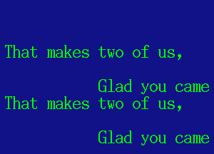 That makes two of us,

Glad you came
That makes two of us,

Glad you came