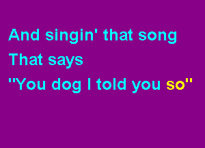 And singin' that song
That says

You dog I told you so