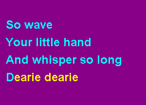 So wave
Your little hand

And whisper so long
Dearie dearie