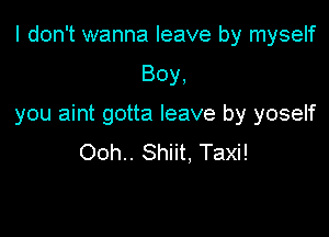 I don't wanna leave by myself

Boy,

you aint gotta leave by yoself

Ooh.. Shiit, Taxi!