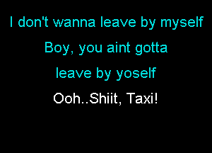 I don't wanna leave by myself

Boy, you aint gotta
leave by yoself
Ooh..Shiit, Taxi!